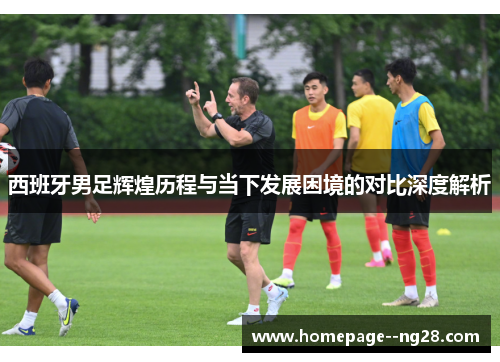 西班牙男足辉煌历程与当下发展困境的对比深度解析