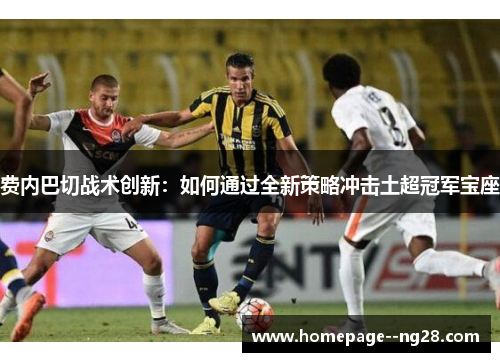 费内巴切战术创新：如何通过全新策略冲击土超冠军宝座