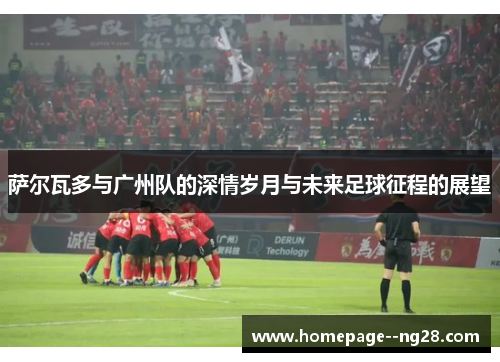 萨尔瓦多与广州队的深情岁月与未来足球征程的展望